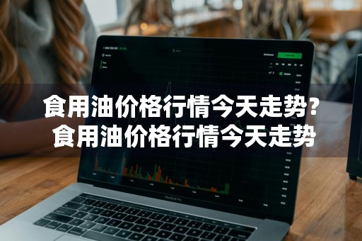 食用油价格行情今天走势？ 食用油价格行情今天走势图