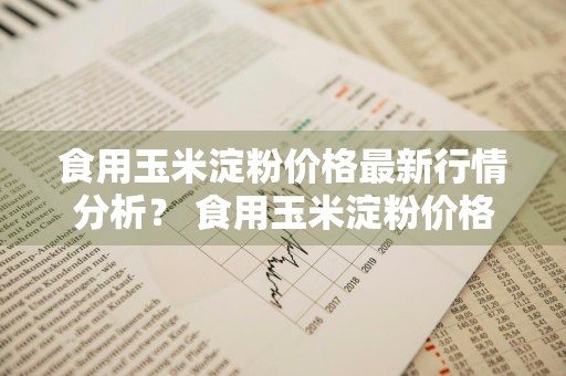 食用玉米淀粉价格最新行情分析？ 食用玉米淀粉价格最新行情分析图