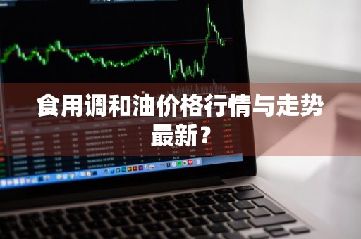 食用调和油价格行情与走势最新？