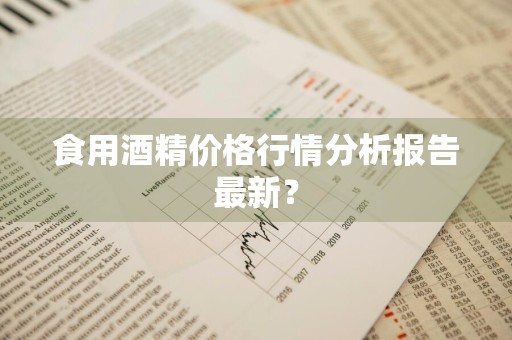 食用酒精价格行情分析报告最新？
