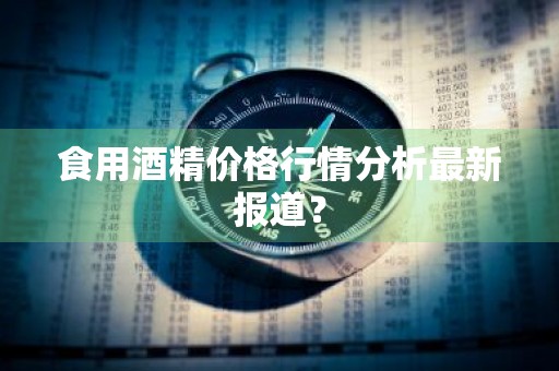 食用酒精价格行情分析最新报道？