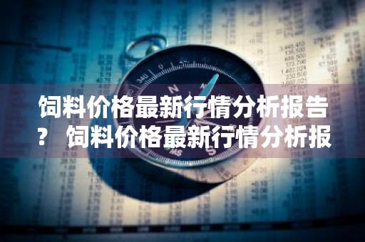 饲料价格最新行情分析报告？ 饲料价格最新行情分析报告怎么写