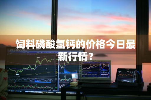 饲料磷酸氢钙的价格今日最新行情？