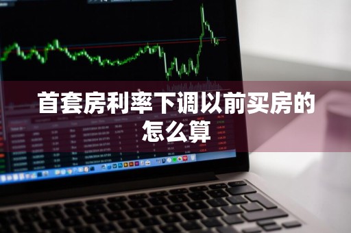 首套房利率下调以前买房的怎么算