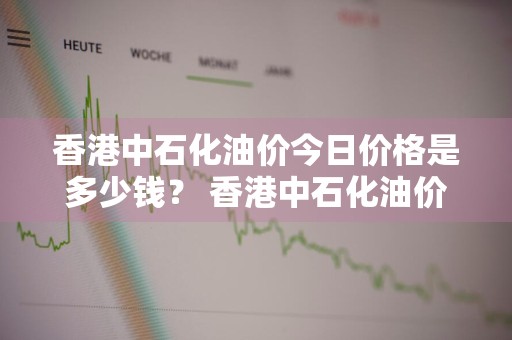 香港中石化油价今日价格是多少钱？ 香港中石化油价今日价格是多少钱一升
