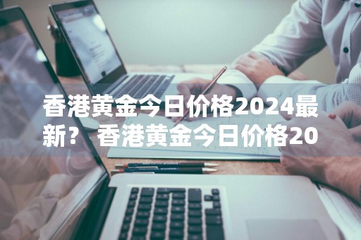 香港黄金今日价格2024最新？ 香港黄金今日价格2024最新价格
