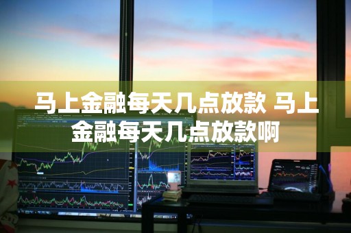 马上金融每天几点放款 马上金融每天几点放款啊