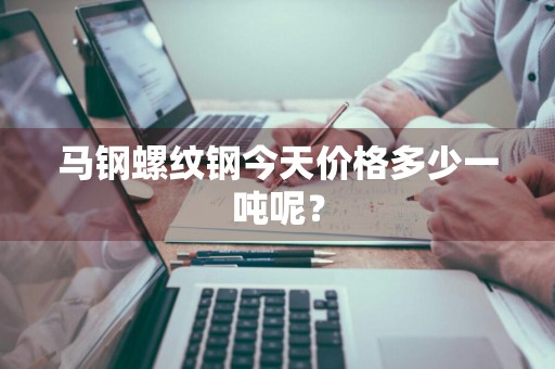 马钢螺纹钢今天价格多少一吨呢?