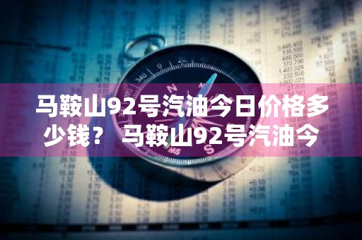 马鞍山92号汽油今日价格多少钱？ 马鞍山92号汽油今日价格多少钱一升