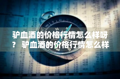 驴血酒的价格行情怎么样呀？ 驴血酒的价格行情怎么样呀知乎