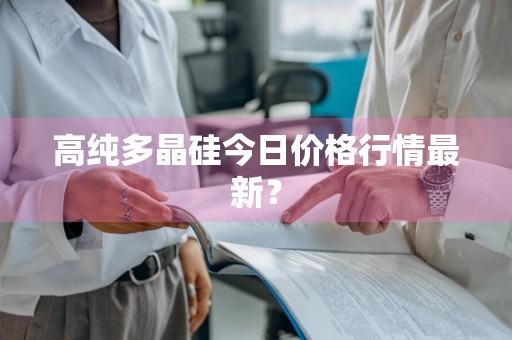 高纯多晶硅今日价格行情最新？