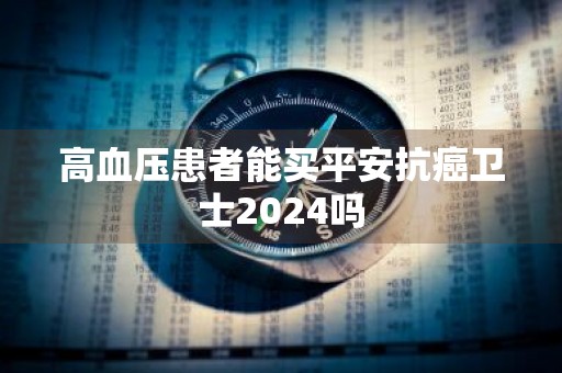 高血压患者能买平安抗癌卫士2024吗