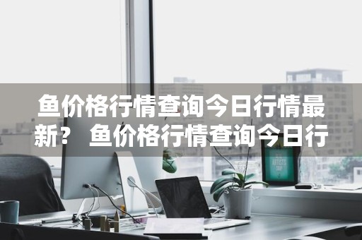 鱼价格行情查询今日行情最新？ 鱼价格行情查询今日行情最新消息