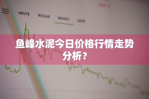 鱼峰水泥今日价格行情走势分析？
