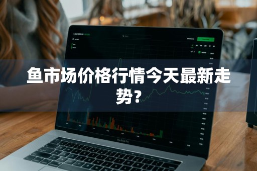 鱼市场价格行情今天最新走势？