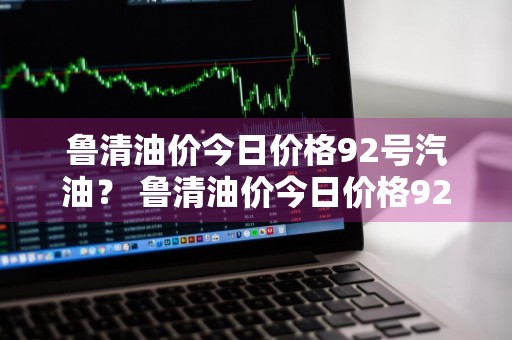 鲁清油价今日价格92号汽油？ 鲁清油价今日价格92号汽油价格表