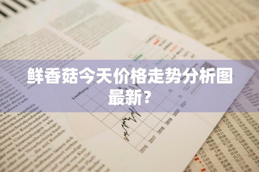 鲜香菇今天价格走势分析图最新?