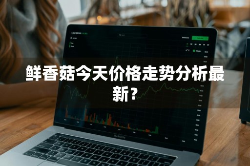 鲜香菇今天价格走势分析最新？