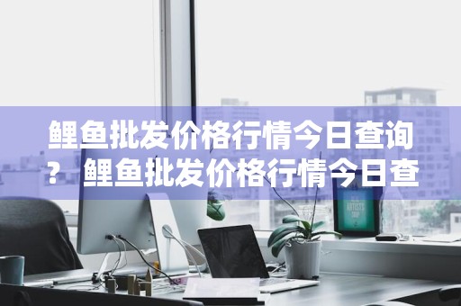 鲤鱼批发价格行情今日查询？ 鲤鱼批发价格行情今日查询表