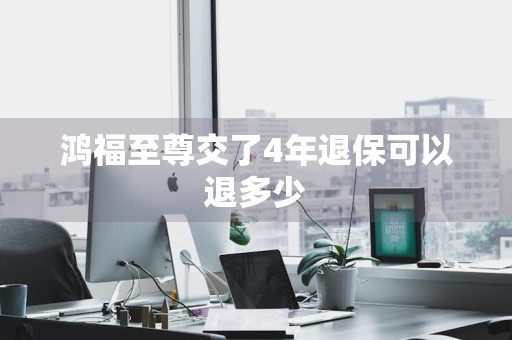 鸿福至尊交了4年退保可以退多少