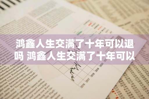 鸿鑫人生交满了十年可以退吗 鸿鑫人生交满了十年可以退吗多少钱