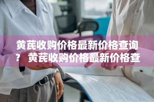 黄芪收购价格最新价格查询？ 黄芪收购价格最新价格查询表