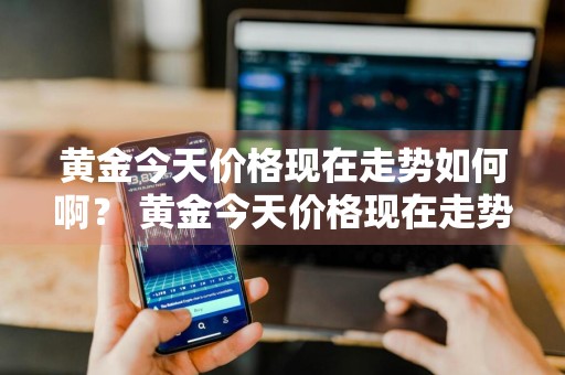 黄金今天价格现在走势如何啊？ 黄金今天价格现在走势如何啊知乎
