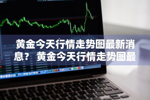 黄金今天行情走势图最新消息？ 黄金今天行情走势图最新消息查询