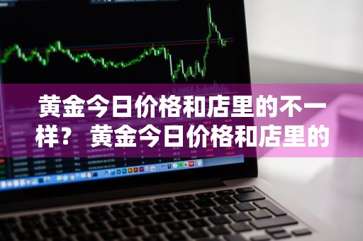 黄金今日价格和店里的不一样？ 黄金今日价格和店里的不一样怎么回事