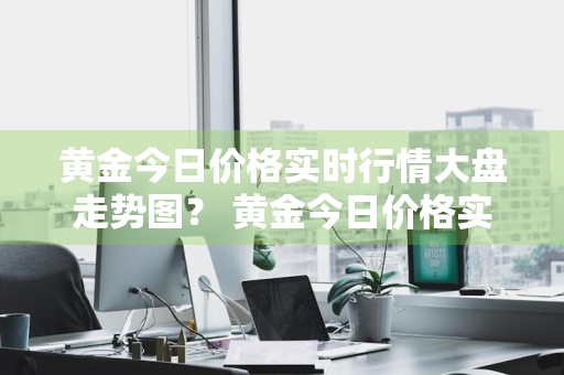 黄金今日价格实时行情大盘走势图？ 黄金今日价格实时行情大盘走势图表