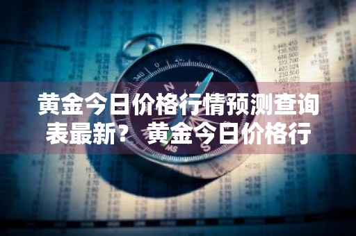 黄金今日价格行情预测查询表最新？ 黄金今日价格行情预测查询表最新消息