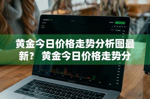 黄金今日价格走势分析图最新？ 黄金今日价格走势分析图最新消息