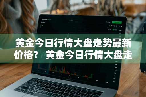 黄金今日行情大盘走势最新价格？ 黄金今日行情大盘走势最新价格走势图