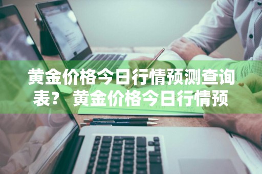 黄金价格今日行情预测查询表？ 黄金价格今日行情预测查询表最新