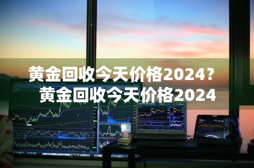 黄金回收今天价格2024？ 黄金回收今天价格2024