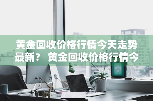 黄金回收价格行情今天走势最新？ 黄金回收价格行情今天走势最新消息