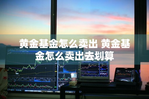 黄金基金怎么卖出 黄金基金怎么卖出去划算