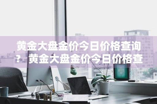 黄金大盘金价今日价格查询？ 黄金大盘金价今日价格查询表