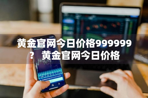 黄金官网今日价格999999？ 黄金官网今日价格