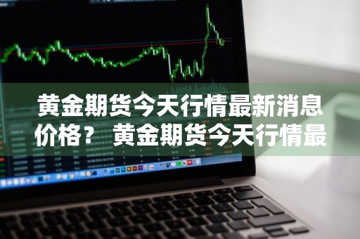 黄金期货今天行情最新消息价格？ 黄金期货今天行情最新消息价格表