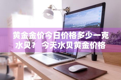 黄金金价今日价格多少一克水贝？ 今天水贝黄金价格