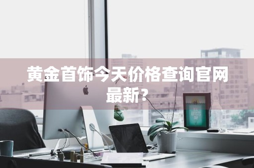 黄金首饰今天价格查询官网最新？