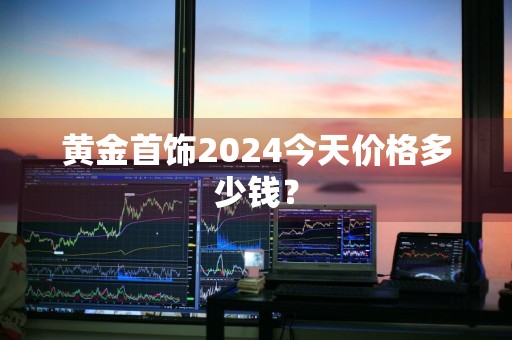 黄金首饰2024今天价格多少钱？