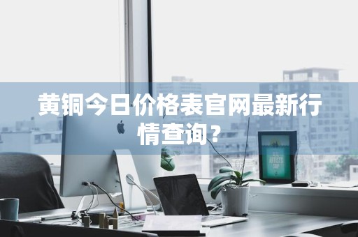 黄铜今日价格表官网最新行情查询？
