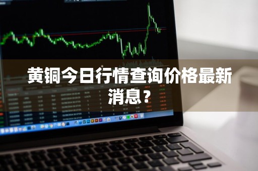 黄铜今日行情查询价格最新消息？