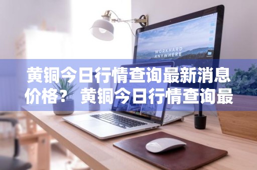 黄铜今日行情查询最新消息价格？ 黄铜今日行情查询最新消息价格表