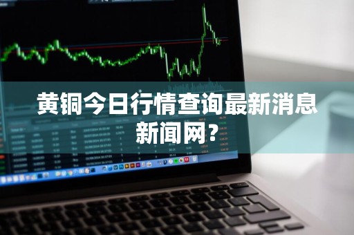 黄铜今日行情查询最新消息新闻网？