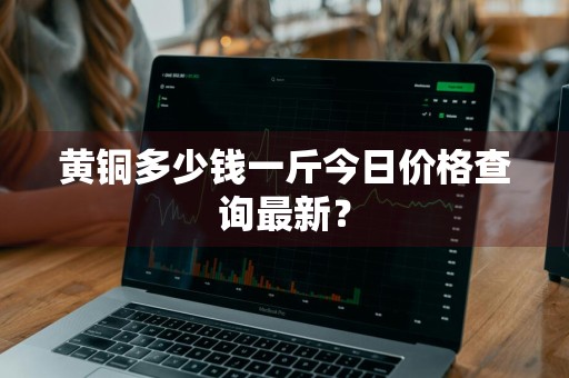 黄铜多少钱一斤今日价格查询最新？