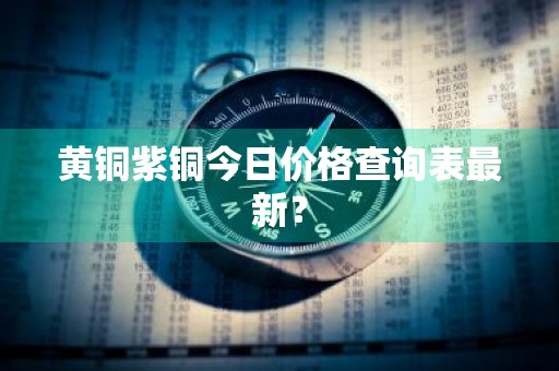 黄铜紫铜今日价格查询表最新?