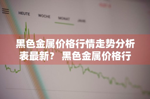 黑色金属价格行情走势分析表最新？ 黑色金属价格行情走势分析表最新消息